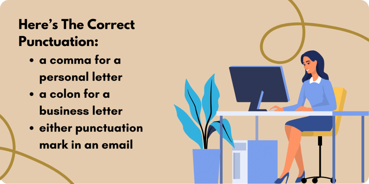 Graphic illustrating which is the correct punctuation to use., a comma, semicolon, or colon. A comma should be used in a personal letter or email.  A colon should be used in a business letter or email.  A semicolon should never be used. 